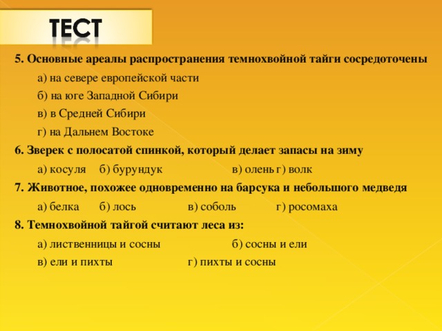 5. Основные ареалы распространения темнохвойной тайги сосредоточены а) на севере европейской части б) на юге Западной Сибири в) в Средней Сибири г) на Дальнем Востоке а) на севере европейской части б) на юге Западной Сибири в) в Средней Сибири г) на Дальнем Востоке 6. Зверек с полосатой спинкой, который делает запасы на зиму а) косуля  б) бурундук   в) олень  г) волк а) косуля  б) бурундук   в) олень  г) волк 7. Животное, похожее одновременно на барсука и небольшого медведя а) белка  б) лось   в) соболь  г) росомаха а) белка  б) лось   в) соболь  г) росомаха 8. Темнохвойной тайгой считают леса из: а) лиственницы и сосны   б) сосны и ели в) ели и пихты   г) пихты и сосны