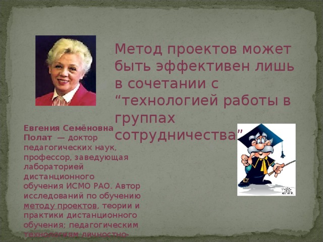 Метод проектов может быть эффективен лишь в сочетании с “технологией работы в группах сотрудничества” Евгения Семёновна Полат   — доктор педагогических наук, профессор, заведующая лабораторией дистанционного обучения ИСМО РАО. Автор исследований по обучению методу проектов , теории и практики дистанционного обучения; педагогическим технологиям личностно-ориентированного