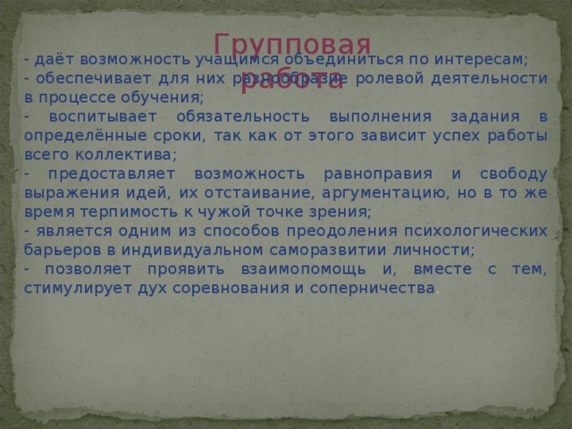 Групповая работа - даёт возможность учащимся объединиться по интересам; - обеспечивает для них разнообразие ролевой деятельности в процессе обучения; - воспитывает обязательность выполнения задания в определённые сроки, так как от этого зависит успех работы всего коллектива; - предоставляет возможность равноправия и свободу выражения идей, их отстаивание, аргументацию, но в то же время терпимость к чужой точке зрения; - является одним из способов преодоления психологических барьеров в индивидуальном саморазвитии личности; - позволяет проявить взаимопомощь и, вместе с тем, стимулирует дух соревнования и соперничества .