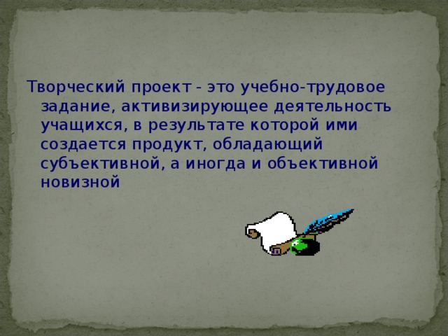 Творческий проект - это учебно-трудовое задание, активизирующее деятельность учащихся, в результате которой ими создается продукт, обладающий субъективной, а иногда и объективной новизной