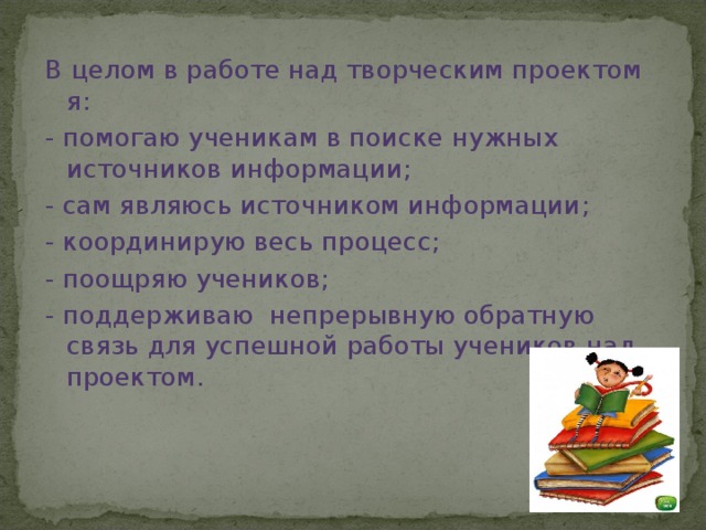 В целом в работе над творческим проектом я: - помогаю ученикам в поиске нужных источников информации; - сам являюсь источником информации; - координирую весь процесс; - поощряю учеников; - поддерживаю непрерывную обратную связь для успешной работы учеников над проектом.