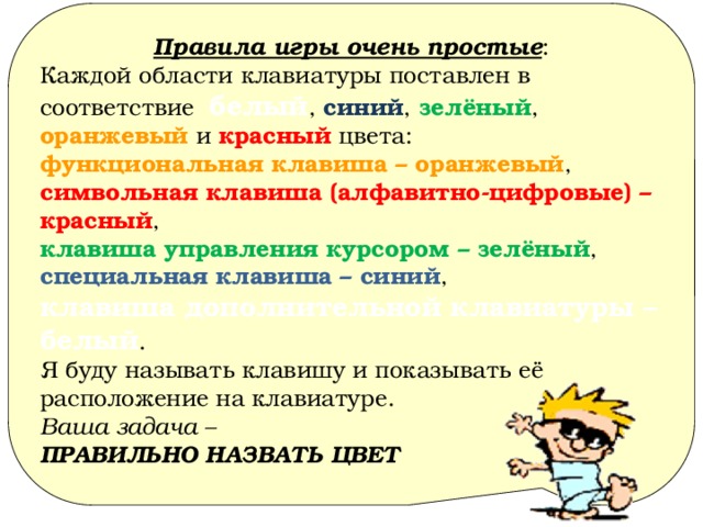 Правила игры очень простые : Каждой области клавиатуры поставлен в соответствие белый , синий , зелёный , оранжевый и красный цвета: функциональная клавиша – оранжевый ,  символьная клавиша (алфавитно-цифровые) – красный ,  клавиша управления курсором – зелёный ,  специальная клавиша – синий ,  клавиша дополнительной клавиатуры – белый . Я буду называть клавишу и показывать её расположение на клавиатуре. Ваша задача – ПРАВИЛЬНО НАЗВАТЬ ЦВЕТ