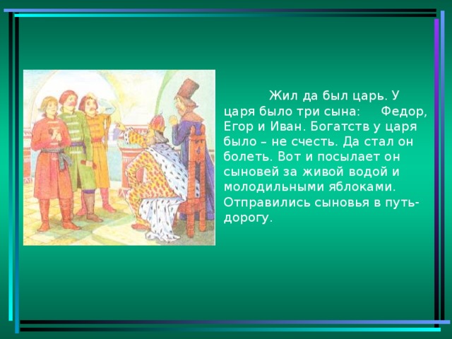 Жил да был царь. У царя было три сына: Федор, Егор и Иван. Богатств у царя было – не счесть. Да стал он болеть. Вот и посылает он сыновей за живой водой и молодильными яблоками. Отправились сыновья в путь-дорогу.