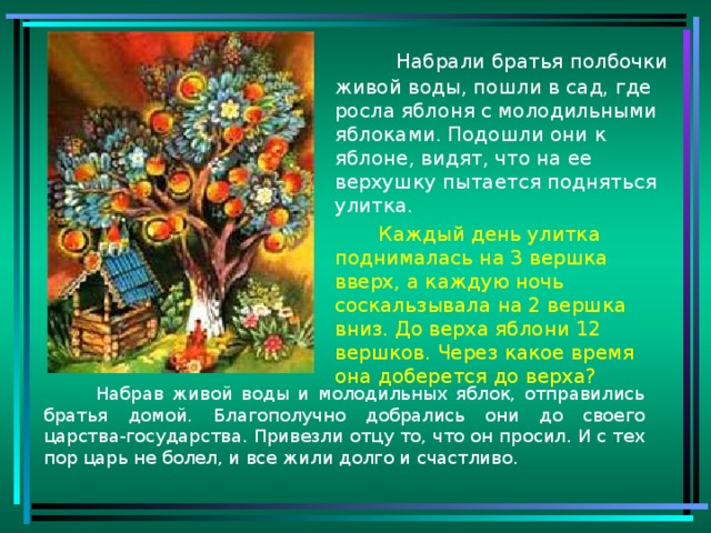 Набрали братья полбочки живой воды, пошли в сад, где росла яблоня с молодильными яблоками. Подошли они к яблоне, видят, что на ее верхушку пытается подняться улитка.  Каждый день улитка поднималась на 3 вершка вверх, а каждую ночь соскальзывала на 2 вершка вниз. До верха яблони 12 вершков. Через какое время она доберется до верха?  Набрав живой воды и молодильных яблок, отправились братья домой. Благополучно добрались они до своего царства-государства. Привезли отцу то, что он просил. И с тех пор царь не болел, и все жили долго и счастливо.