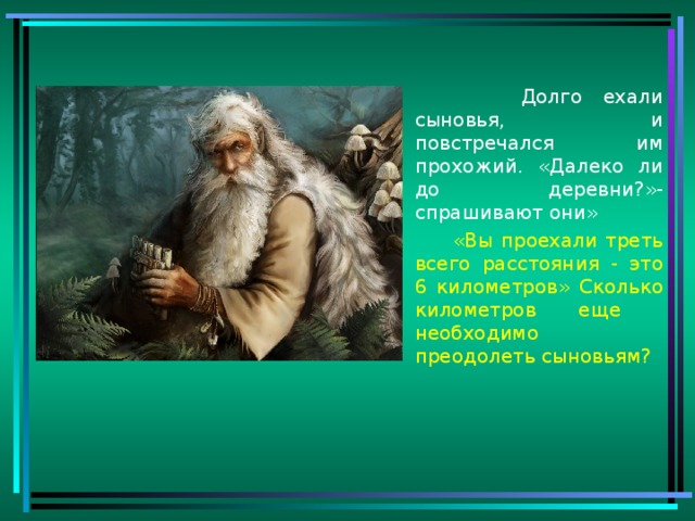 Долго ехали сыновья, и повстречался им прохожий. «Далеко ли до деревни?»- спрашивают они»  «Вы проехали треть всего расстояния - это 6 километров» Сколько километров еще необходимо преодолеть сыновьям?