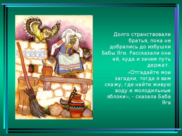 Долго странствовали братья, пока не добрались до избушки Бабы Яги. Рассказали они ей, куда и зачем путь держат.  «Отгадайте мои загадки, тогда я вам скажу, где найти живую воду и молодильные яблоки», - сказала Баба Яга