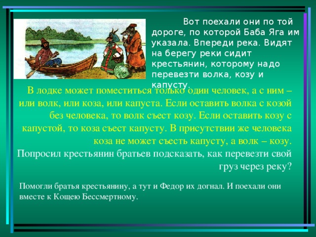 Вот поехали они по той дороге, по которой Баба Яга им указала. Впереди река. Видят на берегу реки сидит крестьянин, которому надо перевезти волка, козу и капусту. В лодке может поместиться только один человек, а с ним – или волк, или коза, или капуста. Если оставить волка с козой без человека, то волк съест козу. Если оставить козу с капустой, то коза съест капусту. В присутствии же человека коза не может съесть капусту, а волк – козу. Попросил крестьянин братьев подсказать, как перевезти свой груз через реку? Помогли братья крестьянину, а тут и Федор их догнал. И поехали они вместе к Кощею Бессмертному.