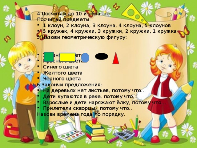 4 Посчитай до 10 и обратно Посчитай предметы: 1 клоун, 2 клоуна, 3 клоуна, 4 клоуна, 5 клоунов 5 кружек, 4 кружки, 3 кружки, 2 кружки, 1 кружка 5 Назови геометрическую фигуру: Зеленого цвета Красного цвета Синего цвета Желтого цвета Черного цвета 6 Закончи предложения: На деревьях нет листьев, потому что… Дети купаются в реке, потому что… Взрослые и дети наряжают ёлку, потому что… Прилетели скворцы, потому что.. Назови времена года по порядку.