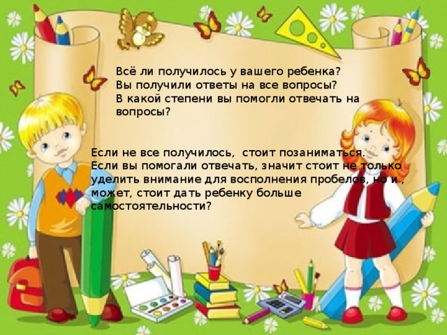 Всё ли получилось у вашего ребенка? Вы получили ответы на все вопросы? В какой степени вы помогли отвечать на вопросы? Если не все получилось, стоит позаниматься. Если вы помогали отвечать, значит стоит не только уделить внимание для восполнения пробелов, но и , может, стоит дать ребенку больше самостоятельности?