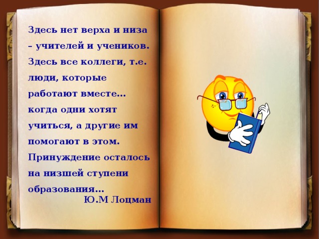 Здесь нет верха и низа – учителей и учеников. Здесь все коллеги, т.е. люди, которые работают вместе…когда одни хотят учиться, а другие им помогают в этом. Принуждение осталось на низшей ступени образования… Ю.М Лоцман