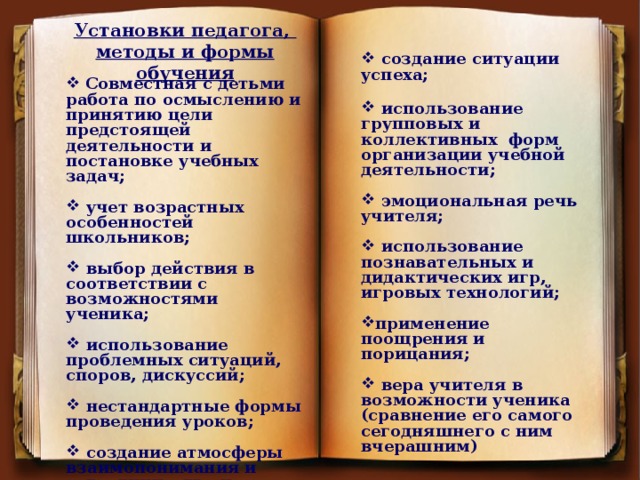 Установки педагога, методы и формы обучения      создание ситуации успеха;    использование групповых и коллективных форм организации учебной деятельности;   эмоциональная речь учителя;   использование познавательных и дидактических игр, игровых технологий;  применение поощрения и порицания;   вера учителя в возможности ученика (сравнение его самого сегодняшнего с ним вчерашним)    Совместная с детьми работа по осмыслению и принятию цели предстоящей деятельности и постановке учебных задач;   учет возрастных особенностей школьников;   выбор действия в соответствии с возможностями ученика;   использование проблемных ситуаций, споров, дискуссий;   нестандартные формы проведения уроков;   создание атмосферы взаимопонимания и сотрудничества на уроке;