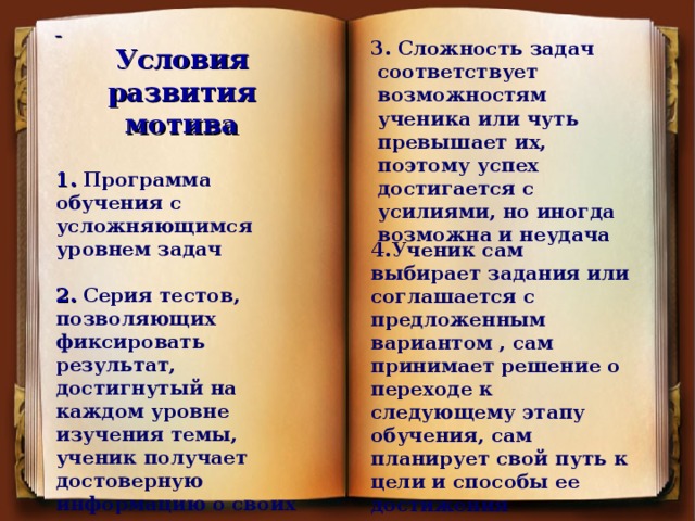 3. Сложность задач соответствует возможностям ученика или чуть превышает их, поэтому успех достигается с усилиями, но иногда возможна и неудача    Условия развития мотива  1. Программа обучения с усложняющимся уровнем задач  2. Серия тестов, позволяющих фиксировать результат, достигнутый на каждом уровне изучения темы, ученик получает достоверную информацию о своих успехах      4.Ученик сам выбирает задания или соглашается с предложенным вариантом , сам принимает решение о переходе к следующему этапу обучения, сам планирует свой путь к цели и способы ее достижения