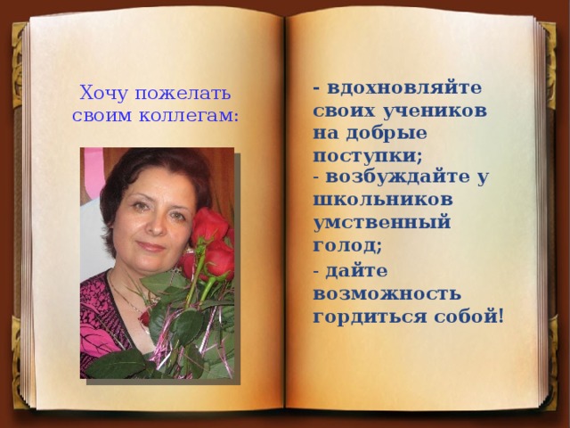 Хочу пожелать своим коллегам: - вдохновляйте своих учеников на добрые поступки;   - возбуждайте у школьников умственный голод; - дайте возможность гордиться собой!