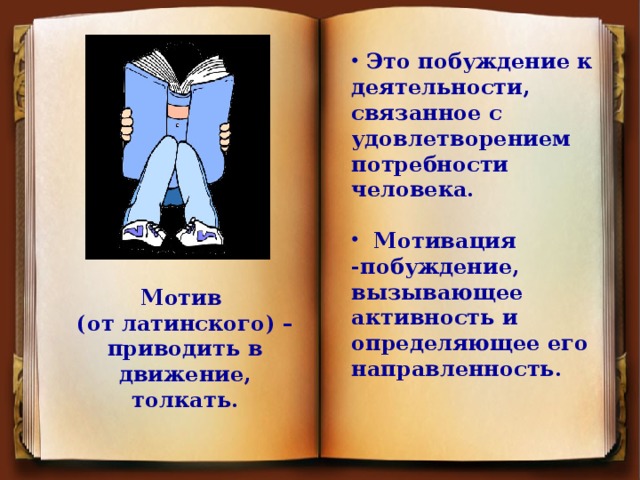 Это побуждение к деятельности, связанное с удовлетворением потребности человека.   Мотивация -побуждение, вызывающее активность и определяющее его направленность.                  Мотив (от латинского) – приводить в движение, толкать.