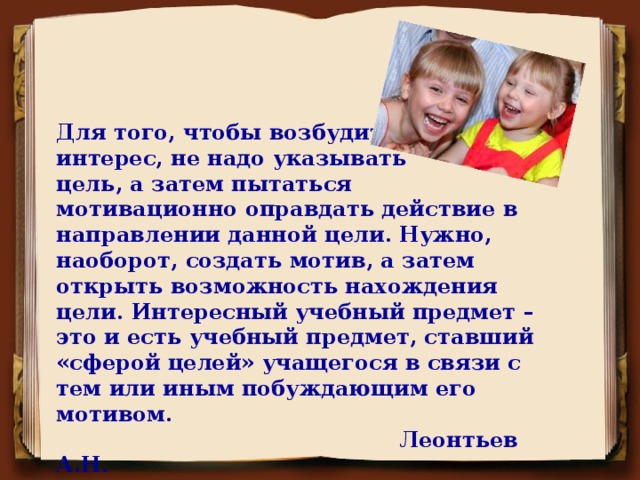 Для того, чтобы возбудить интерес, не надо указывать цель, а затем пытаться мотивационно оправдать действие в направлении данной цели. Нужно, наоборот, создать мотив, а затем открыть возможность нахождения цели. Интересный учебный предмет – это и есть учебный предмет, ставший «сферой целей» учащегося в связи с тем или иным побуждающим его мотивом.  Леонтьев А.Н.