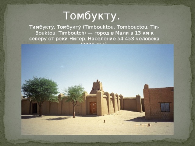 Томбукту. Тимбукту́, Томбукту́ (Timbouktou, Tombouctou, Tin-Bouktou, Timboutch) — город в Мали в 13 км к северу от реки Нигер. Население 54 453 человека (2009 год).