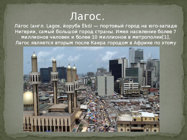 Лагос. Ла́гос (англ. Lagos, йоруба Èkó) — портовый город на юго-западе Нигерии, самый большой город страны. Имея население более 7 миллионов человек и более 10 миллионов в метрополии[1], Лагос является вторым после Каира городом в Африке по этому показателю.