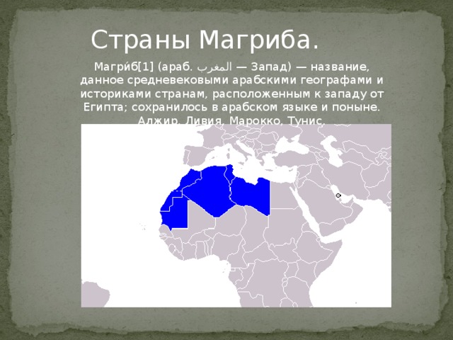 Страны Магриба. Магри́б[1] (араб. المغرب ‎‎ — Запад) — название, данное средневековыми арабскими географами и историками странам, расположенным к западу от Египта; сохранилось в арабском языке и поныне. Алжир, Ливия, Марокко, Тунис. Страны Магриба