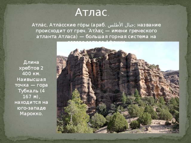 Атлас . Атла́с, Атла́сские го́ры (араб. جبال الأطلس ‎‎ ; название происходит от греч. Ἄτλας — имени греческого атланта Атласа) — большая горная система на северо-западе Африки Длина хребтов 2 400 км. Наивысшая точка — гора Тубкаль (4 167 м), находится на юго-западе Марокко. Атлас.