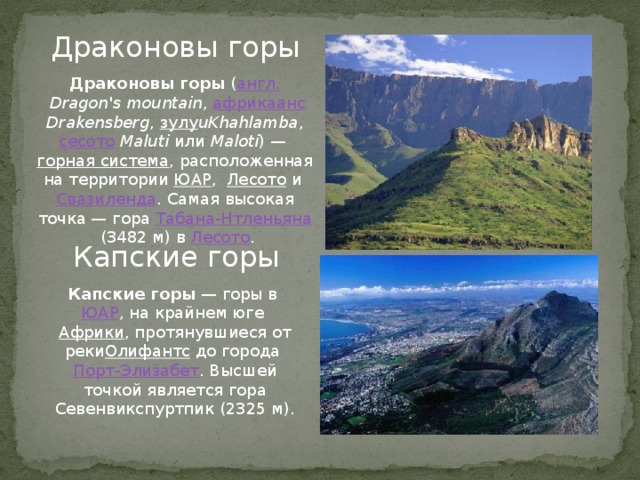 Драконовы горы Драконовы горы  ( англ.   Dragon's mountain ,  африкаанс   Drakensberg ,  зулу uKhahlamba ,  сесото   Maluti  или  Maloti ) —  горная система , расположенная на территории ЮАР ,  Лесото  и  Свазиленда . Самая высокая точка — гора  Табана-Нтленьяна  (3482 м) в  Лесото . Капские горы Капские горы  — горы в  ЮАР , на крайнем юге  Африки , протянувшиеся от реки Олифантс  до города  Порт-Элизабет . Высшей точкой является гора Севенвикспуртпик (2325 м).