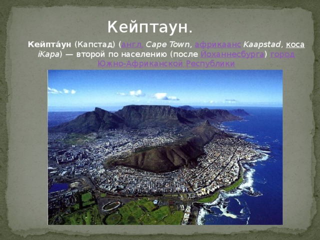 Кейптаун. Кейпта́ун  (Капстад) ( англ.   Cape Town ,  африкаанс   Kaapstad ,  коса   iKapa ) — второй по населению (после  Йоханнесбурга )  город   Южно-Африканской Республики