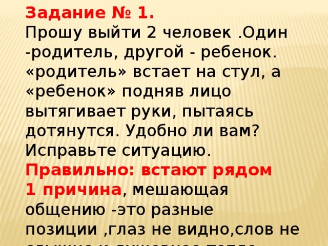 Задание № 1. Прошу выйти 2 человек .Один -родитель, другой - ребенок. «родитель» встает на стул, а «ребенок» подняв лицо вытягивает руки, пытаясь дотянутся. Удобно ли вам? Исправьте ситуацию. Правильно: встают рядом 1 причина , мешающая общению -это разные позиции ,глаз не видно,слов не слышно и душевное тепло исчезает.