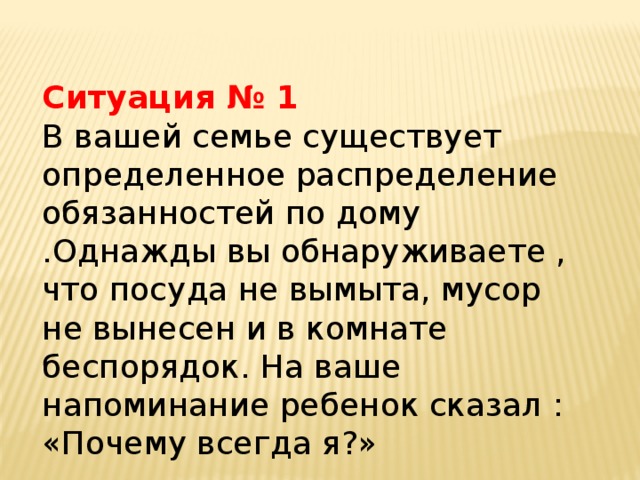 Ситуация № 1 В вашей семье существует определенное распределение обязанностей по дому .Однажды вы обнаруживаете , что посуда не вымыта, мусор не вынесен и в комнате беспорядок. На ваше напоминание ребенок сказал : «Почему всегда я?»