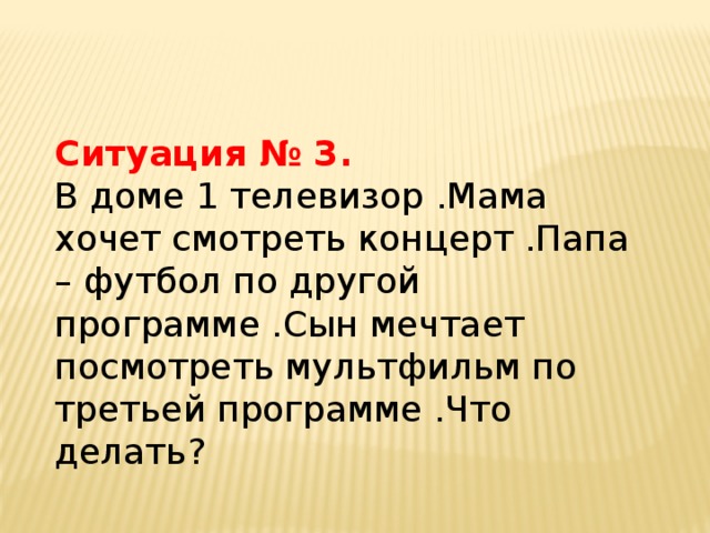 Ситуация № 3. В доме 1 телевизор .Мама хочет смотреть концерт .Папа – футбол по другой программе .Сын мечтает посмотреть мультфильм по третьей программе .Что делать?