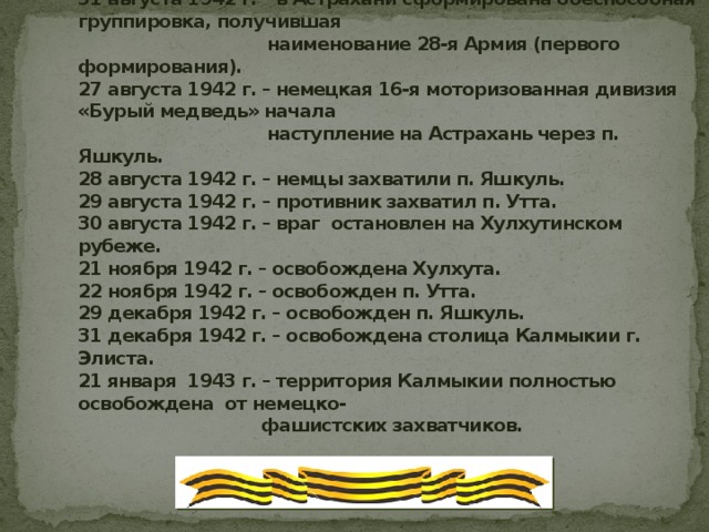 12 августа 1942 г. – фашисты овладели Элистой, столицей Калмыкии.  14 августа 1942 г. – захвачен п. Улан-Эрге.  31 августа 1942 г. – в Астрахани сформирована боеспособная группировка, получившая                                    наименование 28-я Армия (первого формирования).  27 августа 1942 г. – немецкая 16-я моторизованная дивизия «Бурый медведь» начала                                    наступление на Астрахань через п. Яшкуль.  28 августа 1942 г. – немцы захватили п. Яшкуль.  29 августа 1942 г. – противник захватил п. Утта.  30 августа 1942 г. – враг остановлен на Хулхутинском рубеже.  21 ноября 1942 г. – освобождена Хулхута.  22 ноября 1942 г. – освобожден п. Утта.  29 декабря 1942 г. – освобожден п. Яшкуль.  31 декабря 1942 г. – освобождена столица Калмыкии г. Элиста.  21 января  1943 г. – территория Калмыкии полностью освобождена от немецко-                                   фашистских захватчиков.