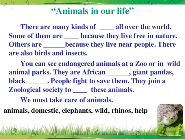“ Animals in our life”   There are many kinds of ____ all over the world. Some of them are ____ because they live free in nature. Others are ______because they live near people. There are also birds and insects.    You can see endangered animals at a Zoo or in wild animal parks. They are African ______, giant pandas, black _____. People fight to save them. They join a Zoological society to ____ these animals.   We must take care of animals.  animals, domestic, elephants, wild, rhinos, help