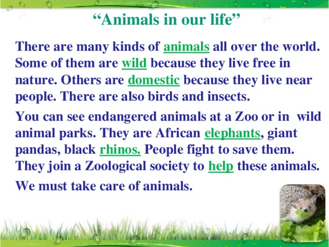 “ Animals in our life”   There are many kinds of animals all over the world. Some of them are wild because they live free in nature. Others are domestic because they live near people. There are also birds and insects.    You can see endangered animals at a Zoo or in wild animal parks. They are African elephants , giant pandas, black rhinos. People fight to save them. They join a Zoological society to help these animals.   We must take care of animals.