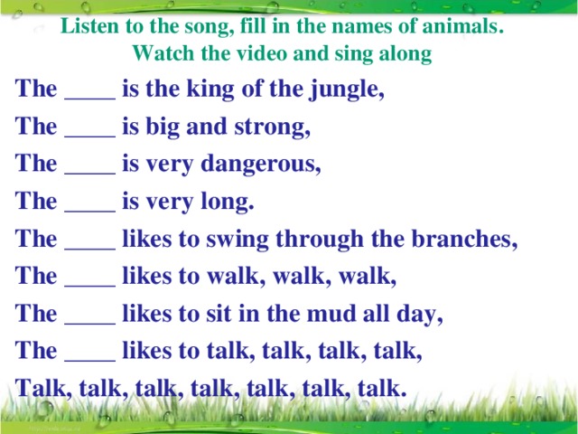 Listen to the song, fill in the names of animals . Watch the video and sing along The ____ is the king of the jungle, The ____ is big and strong, The ____ is very dangerous, The ____ is very long. The ____ likes to swing through the branches, The ____ likes to walk, walk, walk, The ____ likes to sit in the mud all day, The ____ likes to talk, talk, talk, talk, Talk, talk, talk, talk, talk, talk, talk.