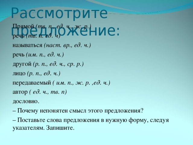 Рассмотрите предложение: Прямой (тв. п., ед. ч., ж. р.)  речь (тв. п. ед. ч)  называться (наст. вр., ед. ч.) речь (им. п., ед. ч.) другой (р. п., ед. ч., ср. р.) лицо (р. п., ед. ч.) передаваемый ( им. п., ж. р. ,ед. ч.) автор ( ед. ч., тв. п) дословно. – Почему непонятен смысл этого предложения? – Поставьте слова предложения в нужную форму, следуя указателям. Запишите.