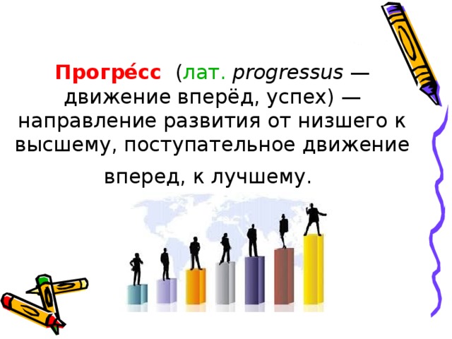 Прогре́сс   ( лат.   progressus  — движение вперёд, успех) — направление развития от низшего к высшему, поступательное движение вперед, к лучшему.