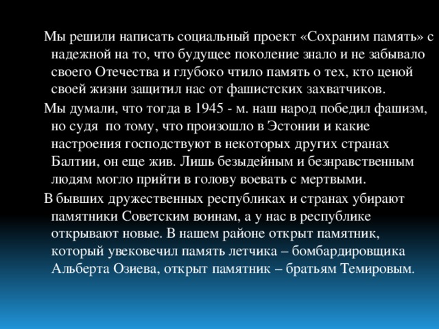 Мы решили написать социальный проект «Сохраним память» с надежной на то, что будущее поколение знало и не забывало своего Отечества и глубоко чтило память о тех, кто ценой своей жизни защитил нас от фашистских захватчиков. Мы думали, что тогда в 1945 - м. наш народ победил фашизм, но судя по тому, что произошло в Эстонии и какие настроения господствуют в некоторых других странах Балтии, он еще жив. Лишь безыдейным и безнравственным людям могло прийти в голову воевать с мертвыми. В бывших дружественных республиках и странах убирают памятники Советским воинам, а у нас в республике открывают новые. В нашем районе открыт памятник, который увековечил память летчика – бомбардировщика Альберта Озиева, открыт памятник – братьям Темировым .