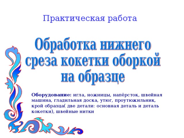 Практическая работа Оборудование: игла, ножницы, напёрсток, швейная машина, гладильная доска, утюг, проутюжильник, крой образца( две детали: основная деталь и деталь кокетки), швейные нитки