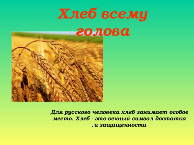 Хлеб всему голова Для русского человека хлеб занимает особое место. Хлеб - это вечный символ достатка и защищенности .