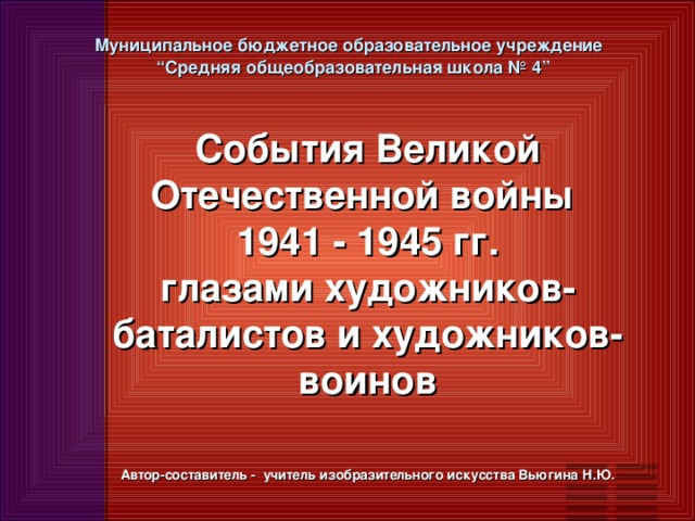 Муниципальное бюджетное образовательное учреждение  “Средняя общеобразовательная школа № 4”   Cобытия Великой Отечественной войны 1941 - 1945 гг. глазами художников- баталистов и художников- воинов     Автор-составитель - учитель изобразительного искусства Вьюгина Н.Ю.