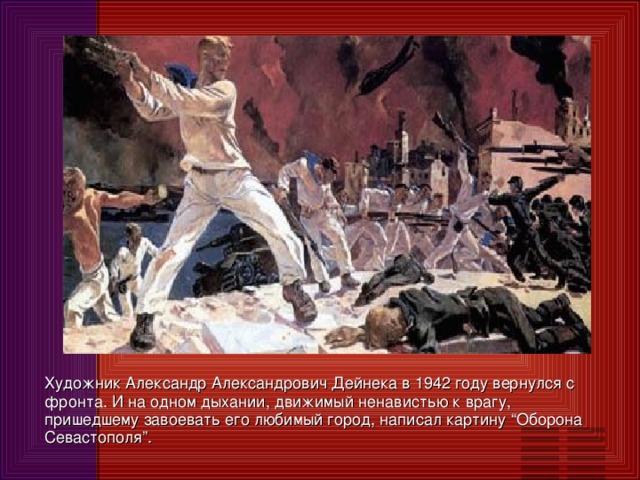 Художник Александр Александрович Дейнека в 1942 году вернулся с фронта. И на одном дыхании, движимый ненавистью к врагу, пришедшему завоевать его любимый город, написал картину “Оборона Севастополя”.