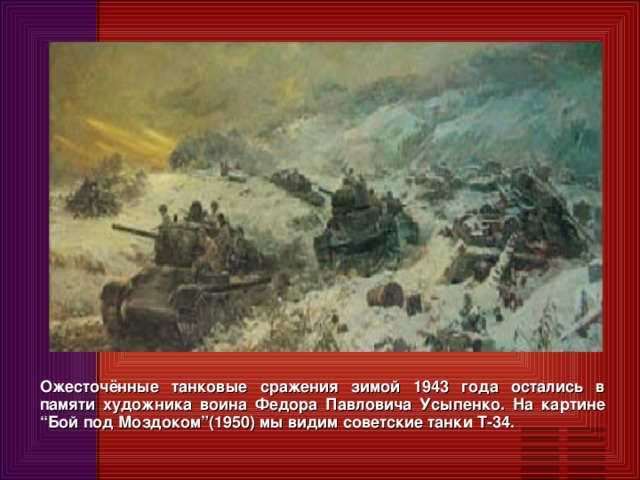 Ожесточённые танковые сражения зимой 1943 года остались в памяти художника воина Федора Павловича Усыпенко. На картине “Бой под Моздоком”(1950) мы видим советские танки Т-34.