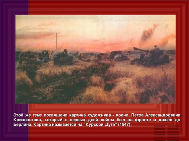 Этой же теме посвящена картина художника - воина, Петра Александровича Кривоногова, который с первых дней войны был на фронте и дошёл до Берлина. Картина называется на “Курской Дуге” (1947).