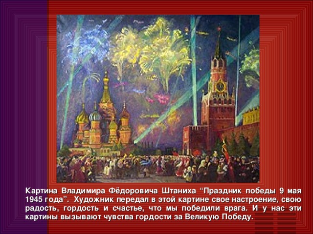 Картина Владимира Фёдоровича Штаниха “Праздник победы 9 мая 1945 года”. Художник передал в этой картине свое настроение, свою радость, гордость и счастье, что мы победили врага. И у нас эти картины вызывают чувства гордости за Великую Победу.