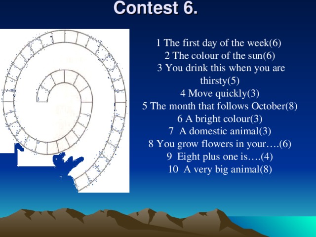 Contest 6 .    1 The first day of the week(6) 2 The colour of the sun(6) 3 You drink this when you are thirsty(5) 4 Move quickly(3) 5 The month that follows October(8) 6 A bright colour(3) 7 A domestic animal(3) 8 You grow flowers in your….(6) 9 Eight plus one is….(4) 10 A very big animal(8)