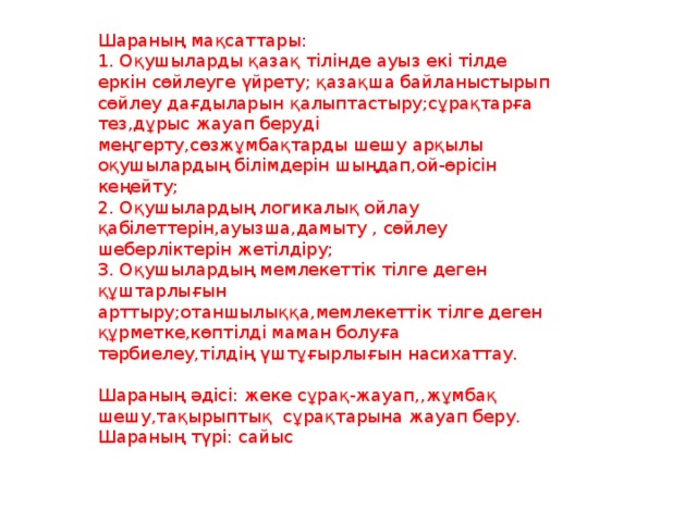 Шараның мақсаттары:   1. Оқушыларды қазақ тілінде ауыз екі тілде еркін сөйлеуге үйрету; қазақша байланыстырып сөйлеу дағдыларын қалыптастыру;сұрақтарға тез,дұрыс жауап беруді меңгерту,сөзжұмбақтарды шешу арқылы оқушылардың білімдерін шыңдап,ой-өрісін кеңейту;   2. Оқушылардың логикалық ойлау қабілеттерін,ауызша,дамыту , сөйлеу шеберліктерін жетілдіру;   3. Оқушылардың мемлекеттік тілге деген құштарлығын арттыру;отаншылыққа,мемлекеттік тілге деген құрметке,көптілді маман болуға тәрбиелеу,тілдің үштұғырлығын насихаттау.    Шараның әдісі: жеке сұрақ-жауап,,жұмбақ шешу,тақырыптық сұрақтарына жауап беру.   Шараның түрі: сайыс 