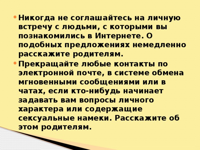 Никогда не соглашайтесь на личную встречу с людьми, с которыми вы познакомились в Интернете. О подобных предложениях немедленно расскажите родителям. Прекращайте любые контакты по электронной почте, в системе обмена мгновенными сообщениями или в чатах, если кто-нибудь начинает задавать вам вопросы личного характера или содержащие сексуальные намеки. Расскажите об этом родителям.