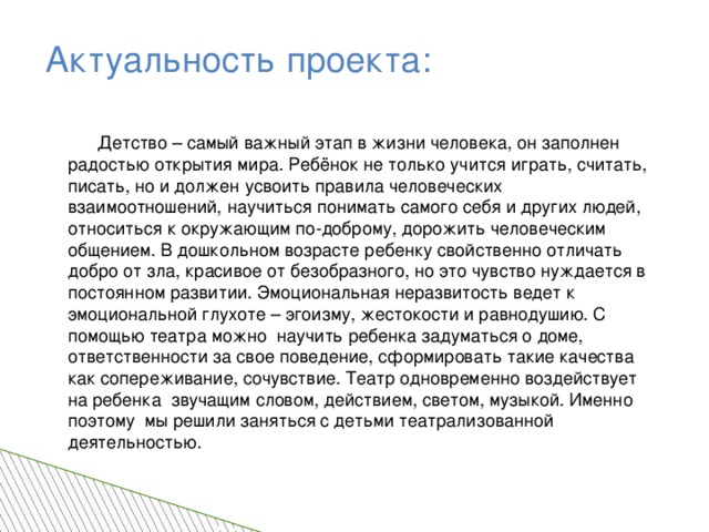 Актуальность проекта:  Детство – самый важный этап в жизни человека, он заполнен радостью открытия мира. Ребёнок не только учится играть, считать, писать, но и должен усвоить правила человеческих взаимоотношений, научиться понимать самого себя и других людей, относиться к окружающим по-доброму, дорожить человеческим общением. В дошкольном возрасте ребенку свойственно отличать добро от зла, красивое от безобразного, но это чувство нуждается в постоянном развитии. Эмоциональная неразвитость ведет к эмоциональной глухоте – эгоизму, жестокости и равнодушию. С помощью театра можно научить ребенка задуматься о доме, ответственности за свое поведение, сформировать такие качества как сопереживание, сочувствие. Театр одновременно воздействует на ребенка звучащим словом, действием, светом, музыкой. Именно поэтому мы решили заняться с детьми театрализованной деятельностью.