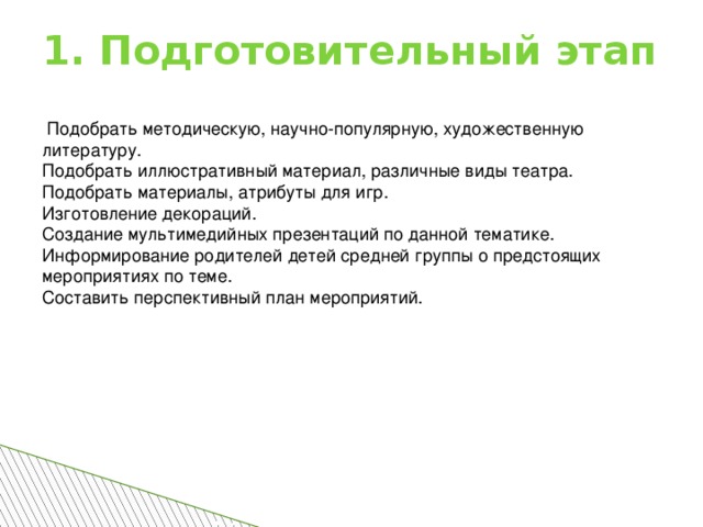 1. Подготовительный этап  Подобрать методическую, научно-популярную, художественную литературу. Подобрать иллюстративный материал, различные виды театра. Подобрать материалы, атрибуты для игр. Изготовление декораций. Создание мультимедийных презентаций по данной тематике. Информирование родителей детей средней группы о предстоящих мероприятиях по теме. Составить перспективный план мероприятий.