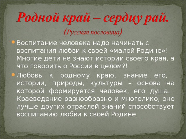 Воспитание человека надо начинать с воспитания любви к своей «малой Родине»! Многие дети не знают истории своего края, а что говорить о России в целом?! Любовь к родному краю, знание его, истории, природы, культуры – основа на которой формируется человек, его душа. Краеведение разнообразно и многолико, оно лучше других отраслей знаний способствует воспитанию любви к своей Родине.