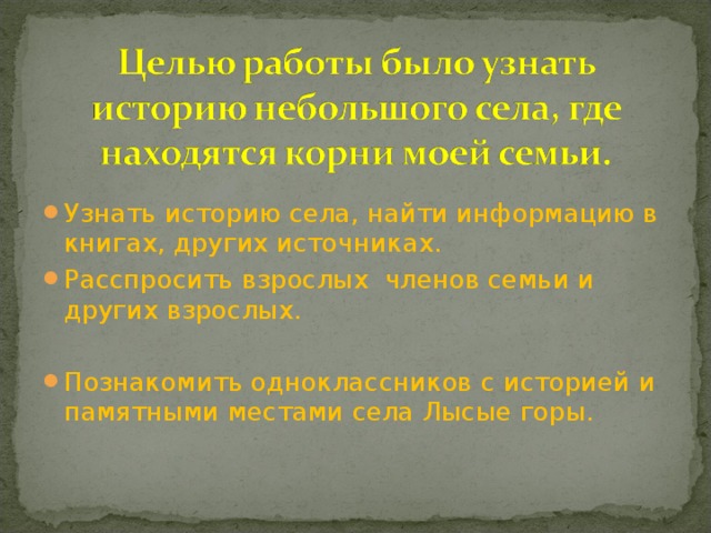 Узнать историю села, найти информацию в книгах, других источниках. Расспросить взрослых членов семьи и других взрослых.  Познакомить одноклассников с историей и памятными местами села Лысые горы.