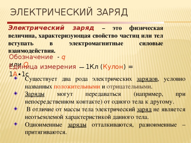 Электрический заряд Электрический заряд  – это физическая величина, характеризующая свойство частиц или тел вступать в электромагнитные силовые взаимодействия. Обозначение - q или Q Единица измерения  ― 1Кл ( Кулон ) = 1 A ∙1c